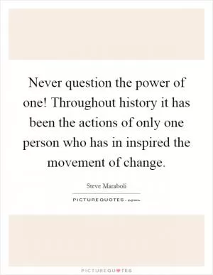 Never question the power of one! Throughout history it has been the actions of only one person who has in inspired the movement of change Picture Quote #1