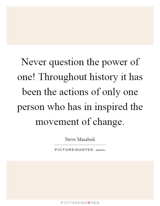 Never question the power of one! Throughout history it has been the actions of only one person who has in inspired the movement of change. Picture Quote #1