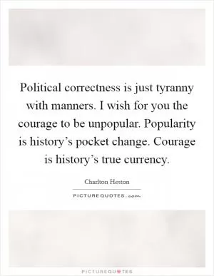 Political correctness is just tyranny with manners. I wish for you the courage to be unpopular. Popularity is history’s pocket change. Courage is history’s true currency Picture Quote #1