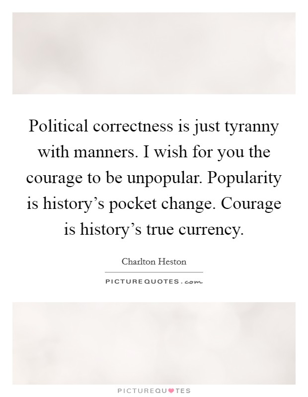 Political correctness is just tyranny with manners. I wish for you the courage to be unpopular. Popularity is history's pocket change. Courage is history's true currency. Picture Quote #1