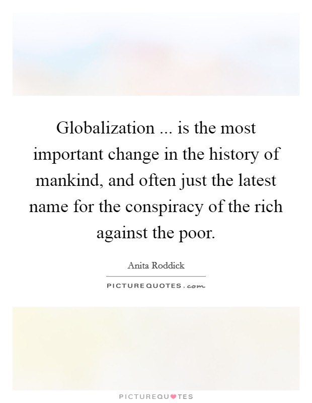 Globalization ... is the most important change in the history of mankind, and often just the latest name for the conspiracy of the rich against the poor. Picture Quote #1