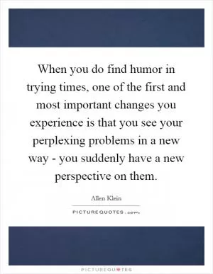 When you do find humor in trying times, one of the first and most important changes you experience is that you see your perplexing problems in a new way - you suddenly have a new perspective on them Picture Quote #1