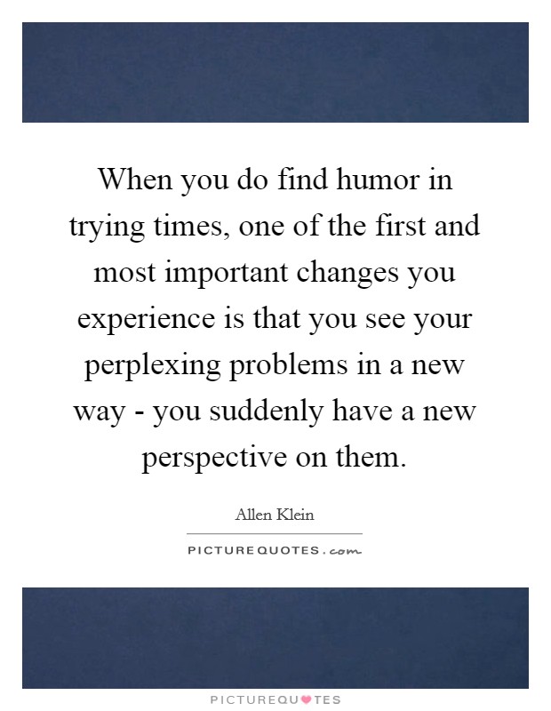 When you do find humor in trying times, one of the first and most important changes you experience is that you see your perplexing problems in a new way - you suddenly have a new perspective on them. Picture Quote #1