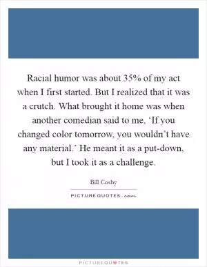 Racial humor was about 35% of my act when I first started. But I realized that it was a crutch. What brought it home was when another comedian said to me, ‘If you changed color tomorrow, you wouldn’t have any material.’ He meant it as a put-down, but I took it as a challenge Picture Quote #1