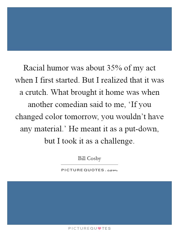 Racial humor was about 35% of my act when I first started. But I realized that it was a crutch. What brought it home was when another comedian said to me, ‘If you changed color tomorrow, you wouldn't have any material.' He meant it as a put-down, but I took it as a challenge. Picture Quote #1
