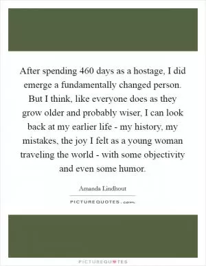 After spending 460 days as a hostage, I did emerge a fundamentally changed person. But I think, like everyone does as they grow older and probably wiser, I can look back at my earlier life - my history, my mistakes, the joy I felt as a young woman traveling the world - with some objectivity and even some humor Picture Quote #1