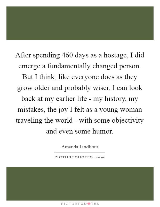 After spending 460 days as a hostage, I did emerge a fundamentally changed person. But I think, like everyone does as they grow older and probably wiser, I can look back at my earlier life - my history, my mistakes, the joy I felt as a young woman traveling the world - with some objectivity and even some humor. Picture Quote #1