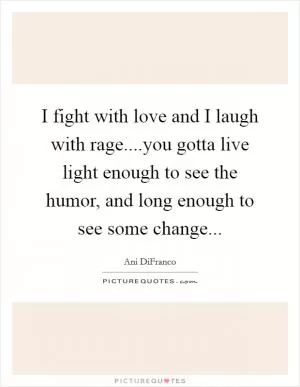 I fight with love and I laugh with rage....you gotta live light enough to see the humor, and long enough to see some change Picture Quote #1