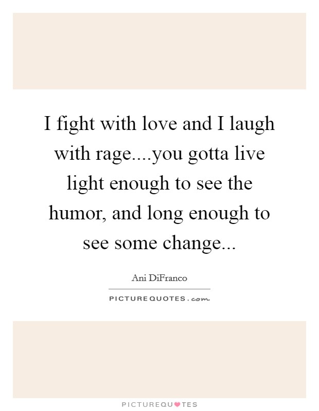 I fight with love and I laugh with rage....you gotta live light enough to see the humor, and long enough to see some change... Picture Quote #1