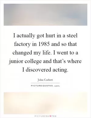 I actually got hurt in a steel factory in 1985 and so that changed my life. I went to a junior college and that’s where I discovered acting Picture Quote #1