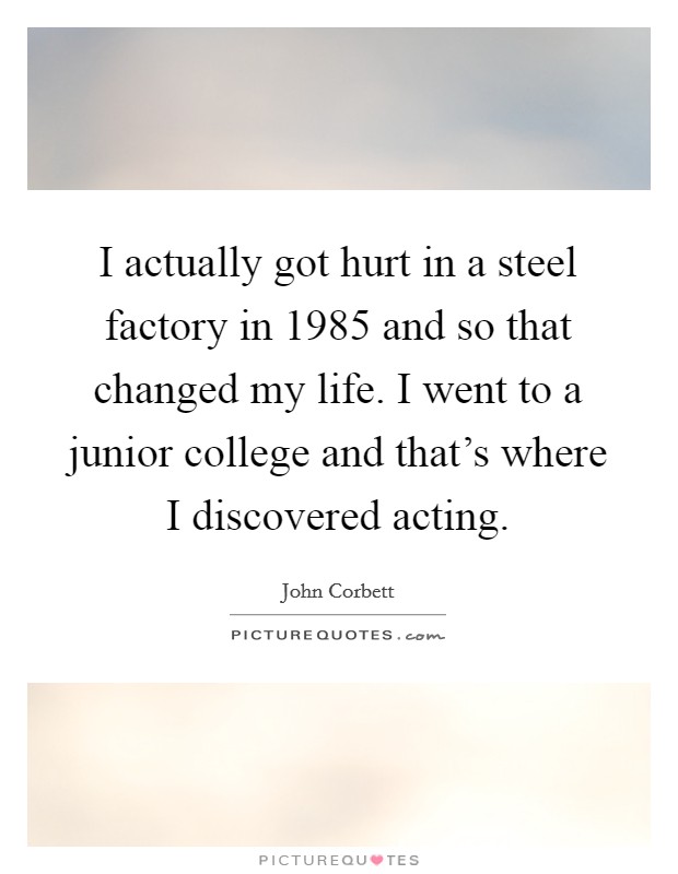 I actually got hurt in a steel factory in 1985 and so that changed my life. I went to a junior college and that's where I discovered acting. Picture Quote #1