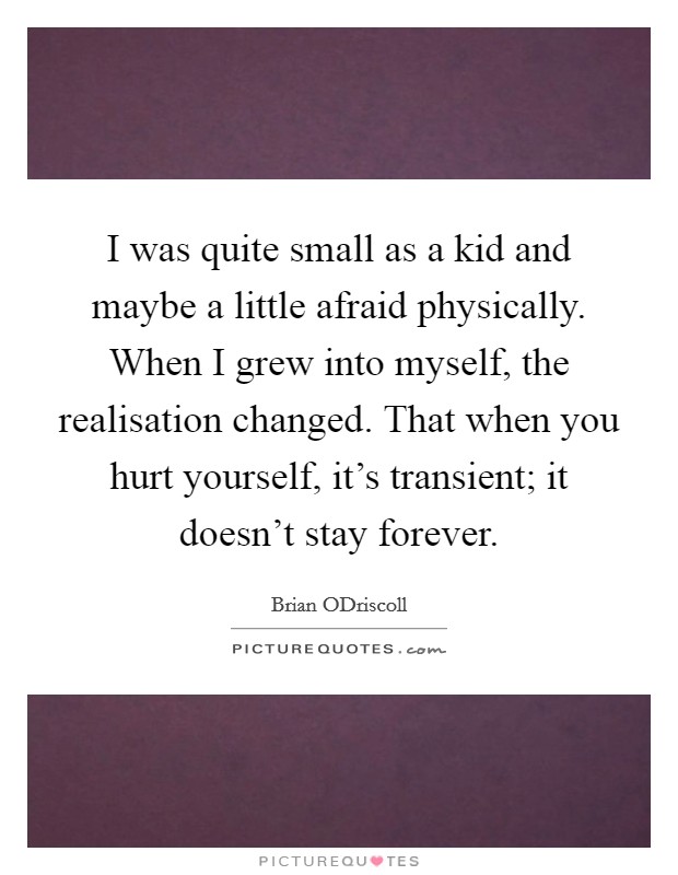 I was quite small as a kid and maybe a little afraid physically. When I grew into myself, the realisation changed. That when you hurt yourself, it's transient; it doesn't stay forever. Picture Quote #1