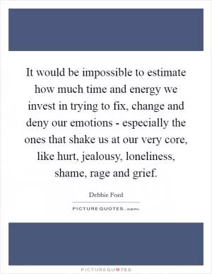 It would be impossible to estimate how much time and energy we invest in trying to fix, change and deny our emotions - especially the ones that shake us at our very core, like hurt, jealousy, loneliness, shame, rage and grief Picture Quote #1