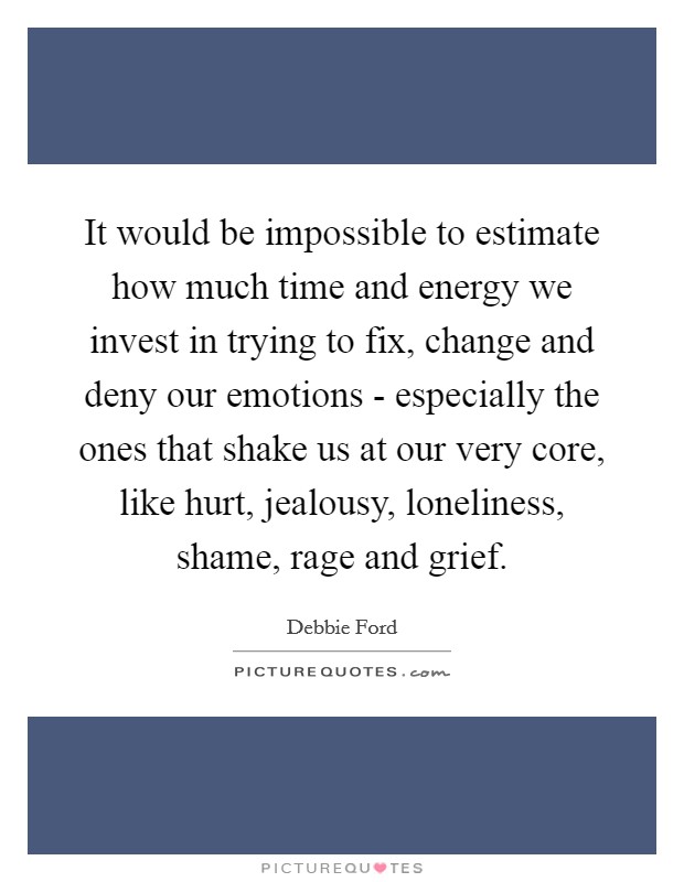 It would be impossible to estimate how much time and energy we invest in trying to fix, change and deny our emotions - especially the ones that shake us at our very core, like hurt, jealousy, loneliness, shame, rage and grief. Picture Quote #1