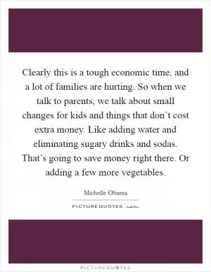 Clearly this is a tough economic time, and a lot of families are hurting. So when we talk to parents, we talk about small changes for kids and things that don’t cost extra money. Like adding water and eliminating sugary drinks and sodas. That’s going to save money right there. Or adding a few more vegetables Picture Quote #1