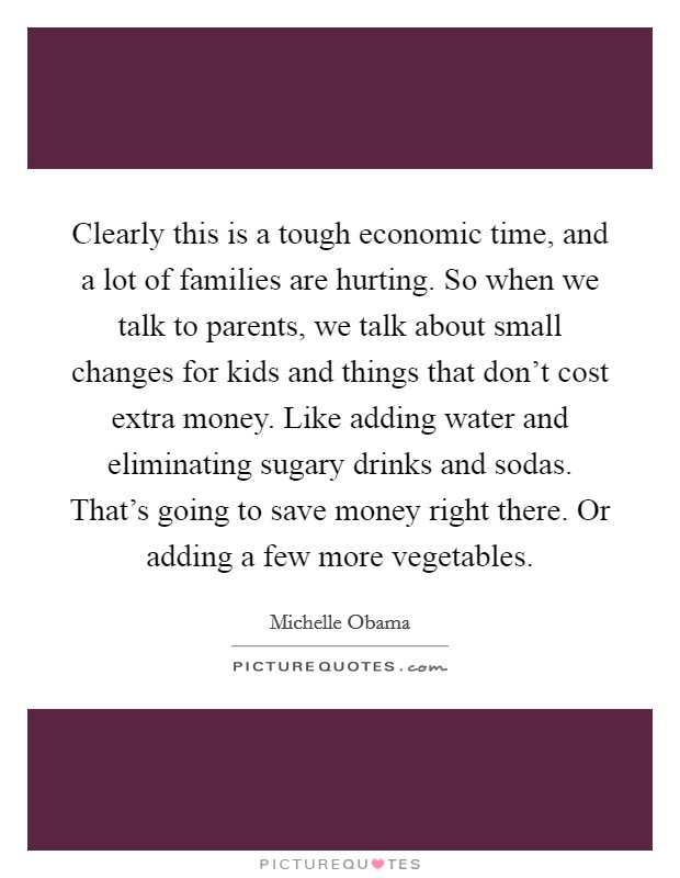 Clearly this is a tough economic time, and a lot of families are hurting. So when we talk to parents, we talk about small changes for kids and things that don't cost extra money. Like adding water and eliminating sugary drinks and sodas. That's going to save money right there. Or adding a few more vegetables. Picture Quote #1