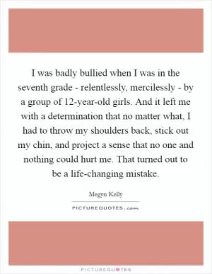 I was badly bullied when I was in the seventh grade - relentlessly, mercilessly - by a group of 12-year-old girls. And it left me with a determination that no matter what, I had to throw my shoulders back, stick out my chin, and project a sense that no one and nothing could hurt me. That turned out to be a life-changing mistake Picture Quote #1