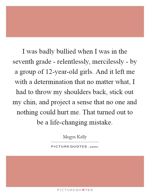 I was badly bullied when I was in the seventh grade - relentlessly, mercilessly - by a group of 12-year-old girls. And it left me with a determination that no matter what, I had to throw my shoulders back, stick out my chin, and project a sense that no one and nothing could hurt me. That turned out to be a life-changing mistake. Picture Quote #1