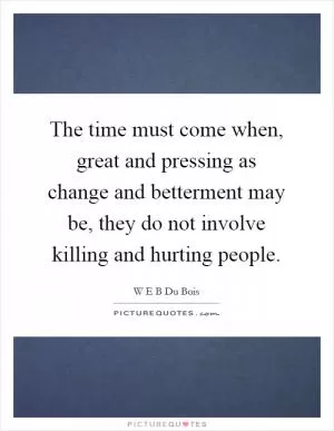 The time must come when, great and pressing as change and betterment may be, they do not involve killing and hurting people Picture Quote #1