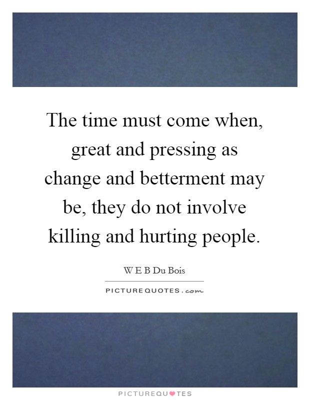 The time must come when, great and pressing as change and betterment may be, they do not involve killing and hurting people. Picture Quote #1