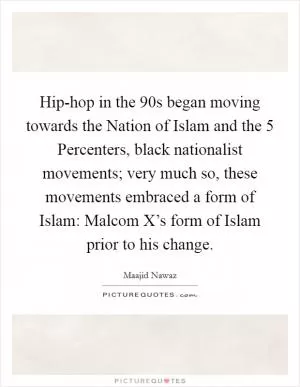 Hip-hop in the  90s began moving towards the Nation of Islam and the 5 Percenters, black nationalist movements; very much so, these movements embraced a form of Islam: Malcom X’s form of Islam prior to his change Picture Quote #1