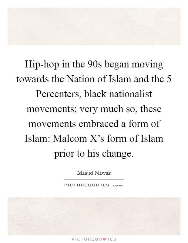 Hip-hop in the  90s began moving towards the Nation of Islam and the 5 Percenters, black nationalist movements; very much so, these movements embraced a form of Islam: Malcom X's form of Islam prior to his change. Picture Quote #1