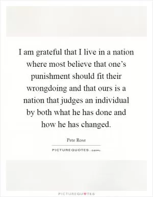 I am grateful that I live in a nation where most believe that one’s punishment should fit their wrongdoing and that ours is a nation that judges an individual by both what he has done and how he has changed Picture Quote #1