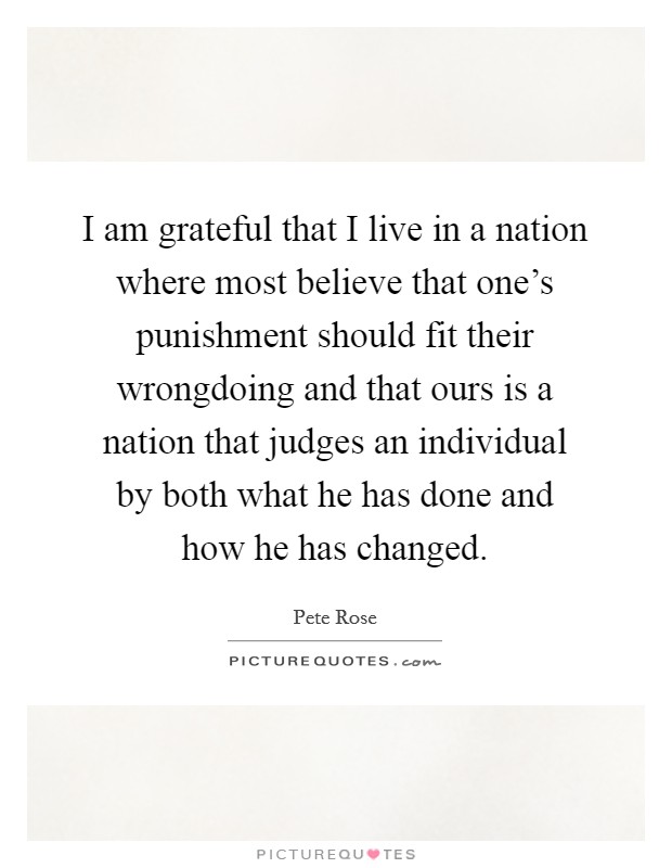 I am grateful that I live in a nation where most believe that one's punishment should fit their wrongdoing and that ours is a nation that judges an individual by both what he has done and how he has changed. Picture Quote #1
