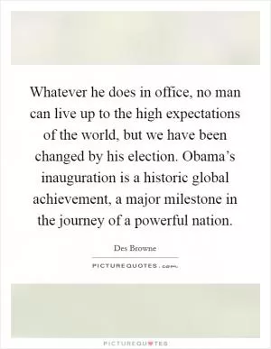 Whatever he does in office, no man can live up to the high expectations of the world, but we have been changed by his election. Obama’s inauguration is a historic global achievement, a major milestone in the journey of a powerful nation Picture Quote #1