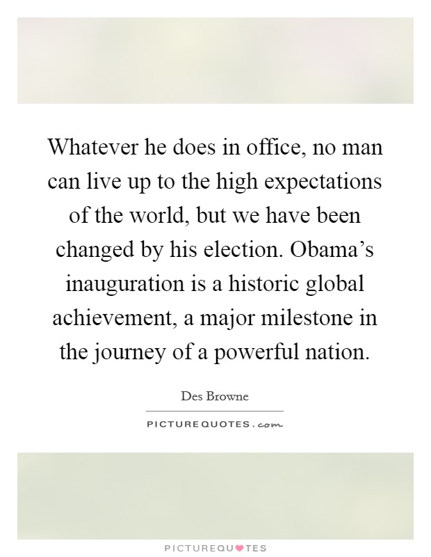 Whatever he does in office, no man can live up to the high expectations of the world, but we have been changed by his election. Obama's inauguration is a historic global achievement, a major milestone in the journey of a powerful nation. Picture Quote #1