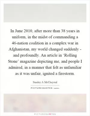 In June 2010, after more than 38 years in uniform, in the midst of commanding a 46-nation coalition in a complex war in Afghanistan, my world changed suddenly - and profoundly. An article in ‘Rolling Stone’ magazine depicting me, and people I admired, in a manner that felt as unfamiliar as it was unfair, ignited a firestorm Picture Quote #1