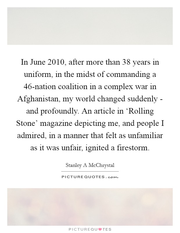 In June 2010, after more than 38 years in uniform, in the midst of commanding a 46-nation coalition in a complex war in Afghanistan, my world changed suddenly - and profoundly. An article in ‘Rolling Stone' magazine depicting me, and people I admired, in a manner that felt as unfamiliar as it was unfair, ignited a firestorm. Picture Quote #1