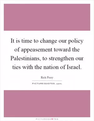 It is time to change our policy of appeasement toward the Palestinians, to strengthen our ties with the nation of Israel Picture Quote #1