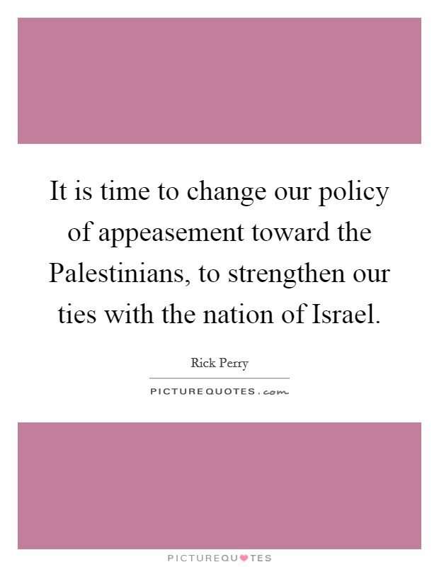 It is time to change our policy of appeasement toward the Palestinians, to strengthen our ties with the nation of Israel. Picture Quote #1