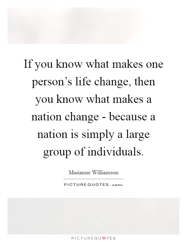 If you know what makes one person's life change, then you know what makes a nation change - because a nation is simply a large group of individuals. Picture Quote #1