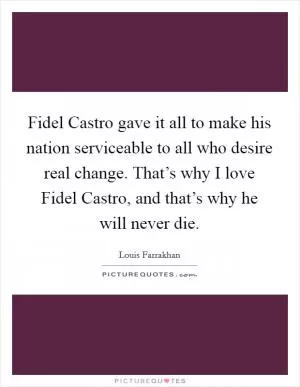 Fidel Castro gave it all to make his nation serviceable to all who desire real change. That’s why I love Fidel Castro, and that’s why he will never die Picture Quote #1