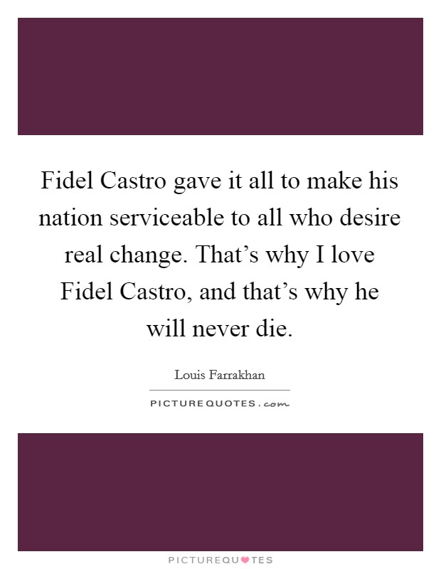 Fidel Castro gave it all to make his nation serviceable to all who desire real change. That's why I love Fidel Castro, and that's why he will never die. Picture Quote #1