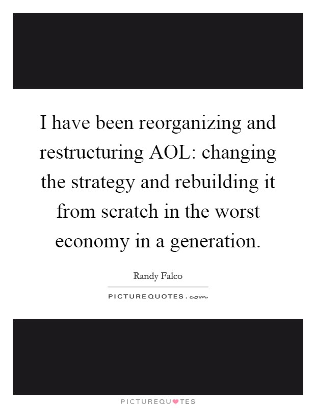 I have been reorganizing and restructuring AOL: changing the strategy and rebuilding it from scratch in the worst economy in a generation. Picture Quote #1