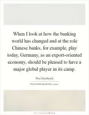 When I look at how the banking world has changed and at the role Chinese banks, for example, play today, Germany, as an export-oriented economy, should be pleased to have a major global player in its camp Picture Quote #1
