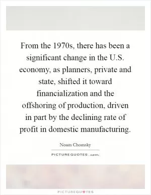 From the 1970s, there has been a significant change in the U.S. economy, as planners, private and state, shifted it toward financialization and the offshoring of production, driven in part by the declining rate of profit in domestic manufacturing Picture Quote #1