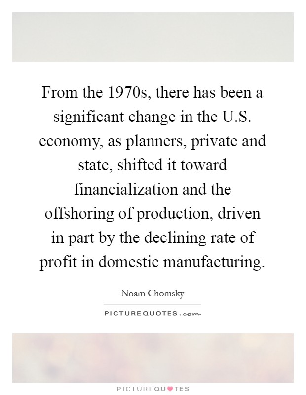 From the 1970s, there has been a significant change in the U.S. economy, as planners, private and state, shifted it toward financialization and the offshoring of production, driven in part by the declining rate of profit in domestic manufacturing. Picture Quote #1