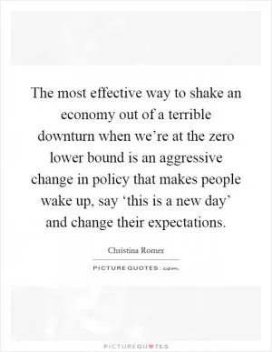 The most effective way to shake an economy out of a terrible downturn when we’re at the zero lower bound is an aggressive change in policy that makes people wake up, say ‘this is a new day’ and change their expectations Picture Quote #1