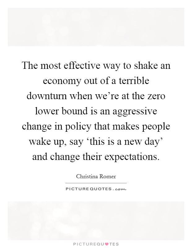The most effective way to shake an economy out of a terrible downturn when we're at the zero lower bound is an aggressive change in policy that makes people wake up, say ‘this is a new day' and change their expectations. Picture Quote #1
