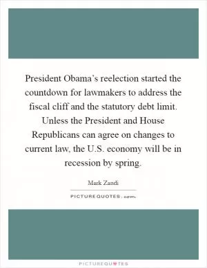 President Obama’s reelection started the countdown for lawmakers to address the fiscal cliff and the statutory debt limit. Unless the President and House Republicans can agree on changes to current law, the U.S. economy will be in recession by spring Picture Quote #1