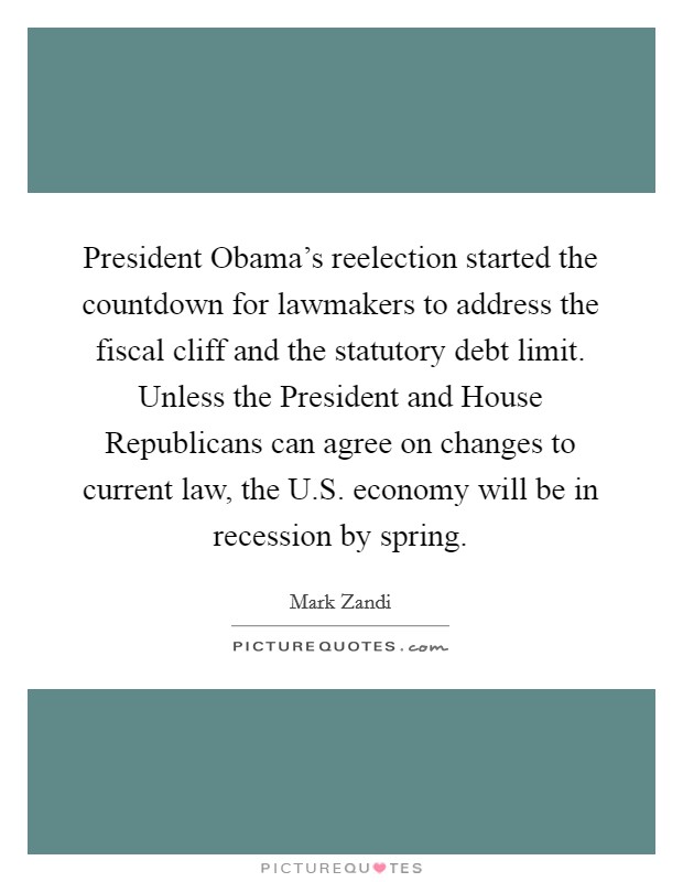 President Obama's reelection started the countdown for lawmakers to address the fiscal cliff and the statutory debt limit. Unless the President and House Republicans can agree on changes to current law, the U.S. economy will be in recession by spring. Picture Quote #1