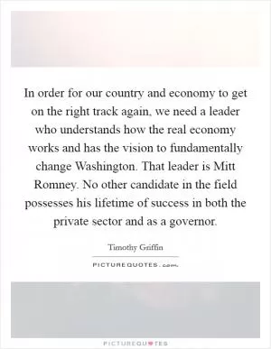In order for our country and economy to get on the right track again, we need a leader who understands how the real economy works and has the vision to fundamentally change Washington. That leader is Mitt Romney. No other candidate in the field possesses his lifetime of success in both the private sector and as a governor Picture Quote #1