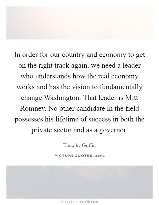 In order for our country and economy to get on the right track again, we need a leader who understands how the real economy works and has the vision to fundamentally change Washington. That leader is Mitt Romney. No other candidate in the field possesses his lifetime of success in both the private sector and as a governor. Picture Quote #1