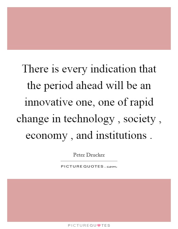 There is every indication that the period ahead will be an innovative one, one of rapid change in technology , society , economy , and institutions . Picture Quote #1