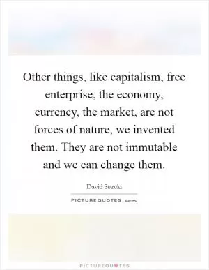 Other things, like capitalism, free enterprise, the economy, currency, the market, are not forces of nature, we invented them. They are not immutable and we can change them Picture Quote #1