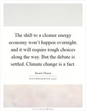 The shift to a cleaner energy economy won’t happen overnight, and it will require tough choices along the way. But the debate is settled. Climate change is a fact Picture Quote #1